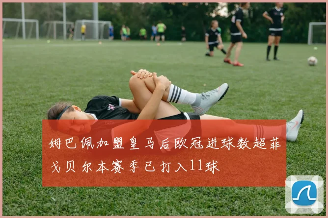 姆巴佩加盟皇马后欧冠进球数超菲戈贝尔本赛季已打入11球