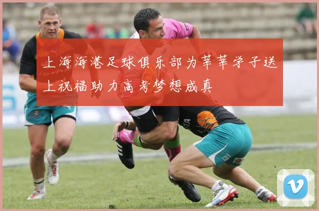 上海海港足球俱乐部为莘莘学子送上祝福助力高考梦想成真