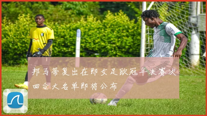 邦马蒂复出在即女足欧冠半决赛次回合大名单即将公布