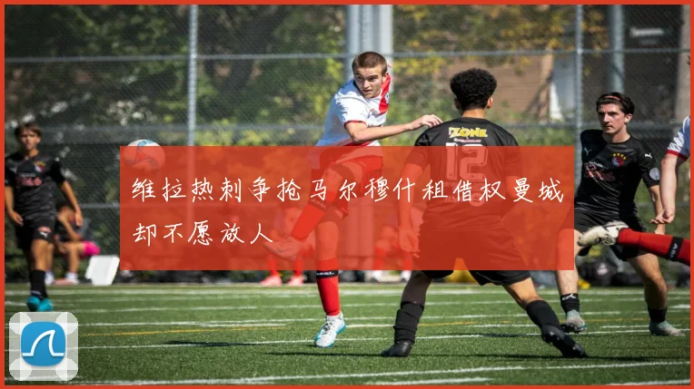 维拉热刺争抢马尔穆什租借权曼城却不愿放人