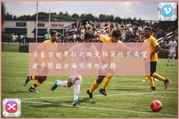 马奎尔世界杯之路受阻英格兰渴望进步图赫尔面临艰难抉择