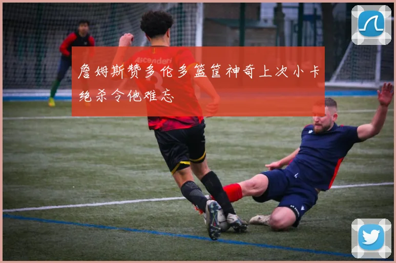 詹姆斯赞多伦多篮筐神奇上次小卡绝杀令他难忘