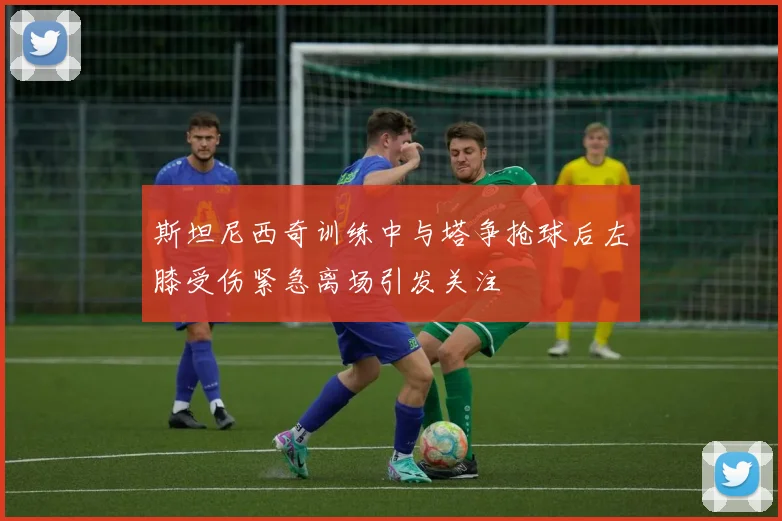 斯坦尼西奇训练中与塔争抢球后左膝受伤紧急离场引发关注