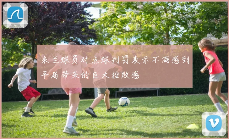 米兰球员对点球判罚表示不满感到平局带来的巨大挫败感