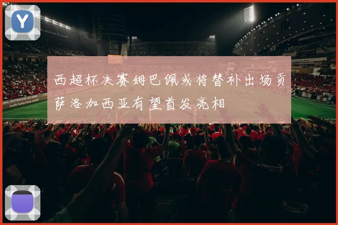 西超杯决赛姆巴佩或将替补出场贡萨洛加西亚有望首发亮相