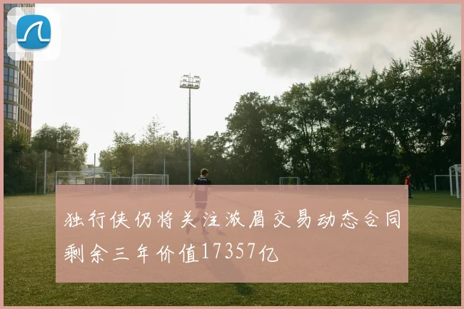 独行侠仍将关注浓眉交易动态合同剩余三年价值17357亿