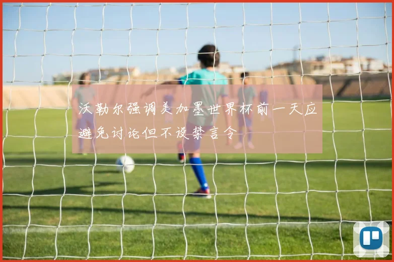 沃勒尔强调美加墨世界杯前一天应避免讨论但不设禁言令