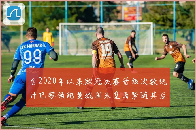 自2020年以来欧冠决赛晋级次数统计巴黎领跑曼城国米皇马紧随其后