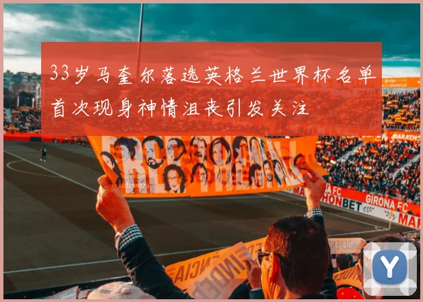 33岁马奎尔落选英格兰世界杯名单首次现身神情沮丧引发关注
