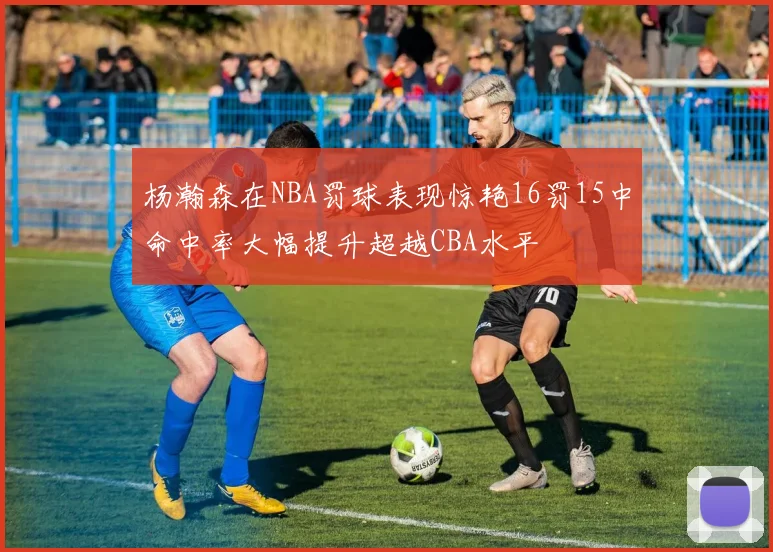 杨瀚森在NBA罚球表现惊艳16罚15中命中率大幅提升超越CBA水平