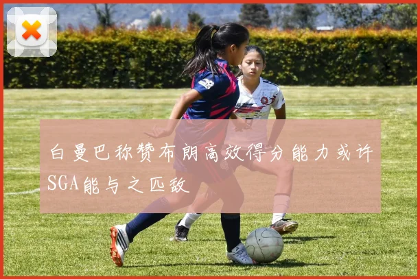 白曼巴称赞布朗高效得分能力或许SGA能与之匹敌
