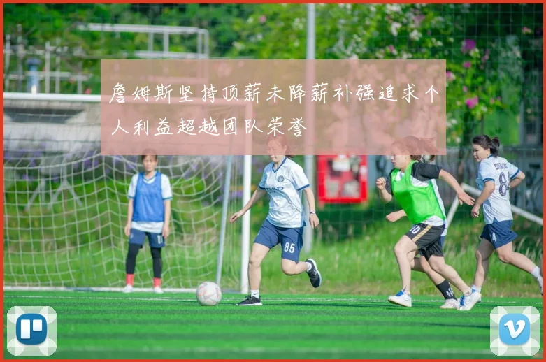 詹姆斯坚持顶薪未降薪补强追求个人利益超越团队荣誉