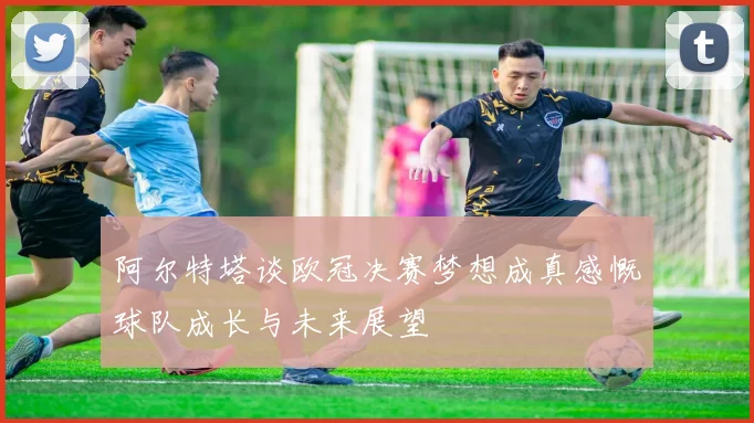 阿尔特塔谈欧冠决赛梦想成真感慨球队成长与未来展望