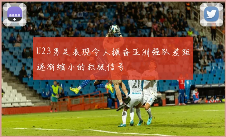 U23男足表现令人振奋亚洲强队差距逐渐缩小的积极信号